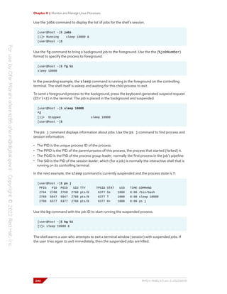 Chapter 8 | Monitor and Manage Linux Processes
Use the jobs command to display the list of jobs for the shell's session.
[user@host ~]$ jobs
[1]+ Running sleep 10000 &
[user@host ~]$
Use the fg command to bring a background job to the foreground. Use the the (%jobNumber)
format to specify the process to foreground.
[user@host ~]$ fg %1
sleep 10000
In the preceding example, the sleep command is running in the foreground on the controlling
terminal. The shell itself is asleep and waiting for this child process to exit.
To send a foreground process to the background, press the keyboard-generated suspend request
(Ctrl+z) in the terminal. The job is placed in the background and suspended.
[user@host ~]$ sleep 10000
^Z
[1]+ Stopped sleep 10000
[user@host ~]$
The ps j command displays information about jobs. Use the ps j command to find process and
session information.
• The PID is the unique process ID of the process.
• The PPID is the PID of the parent process of this process, the process that started (forked) it.
• The PGID is the PID of the process group leader, normally the first process in the job's pipeline.
• The SID is the PID of the session leader, which (for a job) is normally the interactive shell that is
running on its controlling terminal.
In the next example, the sleep command is currently suspended and the process state is T.
[user@host ~]$ ps j
PPID PID PGID SID TTY TPGID STAT UID TIME COMMAND
2764 2768 2768 2768 pts/0 6377 Ss 1000 0:00 /bin/bash
2768 5947 5947 2768 pts/0 6377 T 1000 0:00 sleep 10000
2768 6377 6377 2768 pts/0 6377 R+ 1000 0:00 ps j
Use the bg command with the job ID to start running the suspended process.
[user@host ~]$ bg %1
[1]+ sleep 10000 &
The shell warns a user who attempts to exit a terminal window (session) with suspended jobs. If
the user tries again to exit immediately, then the suspended jobs are killed.
240 RH124-RHEL9.0-en-2-20220609
 