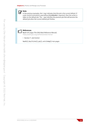 Chapter 8 | Monitor and Manage Linux Processes
Note
In the previous examples, the + sign indicates that this job is the current default. If
a job-control command is used without %jobNumber argument, then the action is
taken on the default job. The - sign indicates the previous job that will become the
default job when the current default job finishes.
References
Bash info page (The GNU Bash Reference Manual)
https://www.gnu.org/software/bash/manual
• Section 7: Job Control
bash(1), builtins(1), ps(1), and sleep(1) man pages
RH124-RHEL9.0-en-2-20220609 241
 