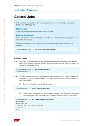 Chapter 8 | Monitor and Manage Linux Processes
Guided Exercise
Control Jobs
In this exercise, you use job control to start, suspend, and move multiple processes to the
background and foreground.
Outcomes
• Use job control to suspend and restart user processes.
Before You Begin
As the student user on the workstation machine, use the lab command to prepare your
system for this exercise.
This command prepares your environment and ensures that all required resources are
available.
[student@workstation ~]$ lab start processes-control
Instructions
1. On the workstation machine, open two terminal windows side by side. In this section,
these two terminals are referred to as left and right. In each terminal, log in to the servera
machine as the student user.
[student@workstation ~]$ ssh student@servera
[student@servera ~]$
2. In the left terminal shell, create the /home/student/bin directory. Create a shell script
called control in the /home/student/bin directory. Change the script permissions to
make it executable.
2.1. Create the /home/student/bin directory.
[student@servera ~]$ mkdir /home/student/bin
2.2. Create a script called control in the /home/student/bin directory. To enter Vim
interactive mode, press the i key. Use the :wq command to save the file and quit.
[student@servera ~]$ vim /home/student/bin/control
#!/bin/bash
while true; do
echo -n "$@ " >> ~/control_outfile
sleep 1
done
242 RH124-RHEL9.0-en-2-20220609
 