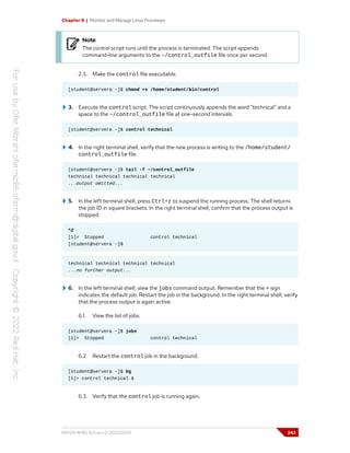 Chapter 8 | Monitor and Manage Linux Processes
Note
The control script runs until the process is terminated. The script appends
command-line arguments to the ~/control_outfile file once per second.
2.3. Make the control file executable.
[student@servera ~]$ chmod +x /home/student/bin/control
3. Execute the control script. The script continuously appends the word "technical" and a
space to the ~/control_outfile file at one-second intervals.
[student@servera ~]$ control technical
4. In the right terminal shell, verify that the new process is writing to the /home/student/
control_outfile file.
[student@servera ~]$ tail -f ~/control_outfile
technical technical technical technical
...output omitted...
5. In the left terminal shell, press Ctrl+z to suspend the running process. The shell returns
the job ID in square brackets. In the right terminal shell, confirm that the process output is
stopped.
^Z
[1]+ Stopped control technical
[student@servera ~]$
technical technical technical technical
...no further output...
6. In the left terminal shell, view the jobs command output. Remember that the + sign
indicates the default job. Restart the job in the background. In the right terminal shell, verify
that the process output is again active.
6.1. View the list of jobs.
[student@servera ~]$ jobs
[1]+ Stopped control technical
6.2. Restart the control job in the background.
[student@servera ~]$ bg
[1]+ control technical &
6.3. Verify that the control job is running again.
RH124-RHEL9.0-en-2-20220609 243
 