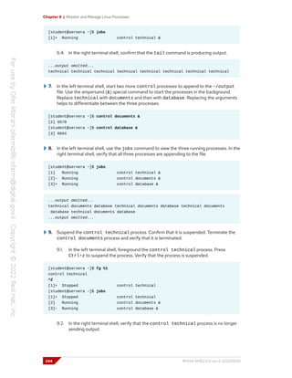 Chapter 8 | Monitor and Manage Linux Processes
[student@servera ~]$ jobs
[1]+ Running control technical &
6.4. In the right terminal shell, confirm that the tail command is producing output.
...output omitted...
technical technical technical technical technical technical technical technical
7. In the left terminal shell, start two more control processes to append to the ~/output
file. Use the ampersand (&) special command to start the processes in the background.
Replace technical with documents and then with database. Replacing the arguments
helps to differentiate between the three processes.
[student@servera ~]$ control documents &
[2] 6579
[student@servera ~]$ control database &
[3] 6654
8. In the left terminal shell, use the jobs command to view the three running processes. In the
right terminal shell, verify that all three processes are appending to the file.
[student@servera ~]$ jobs
[1] Running control technical &
[2]- Running control documents &
[3]+ Running control database &
...output omitted...
technical documents database technical documents database technical documents
database technical documents database
...output omitted...
9. Suspend the control technical process. Confirm that it is suspended. Terminate the
control documents process and verify that it is terminated.
9.1. In the left terminal shell, foreground the control technical process. Press
Ctrl+z to suspend the process. Verify that the process is suspended.
[student@servera ~]$ fg %1
control technical
^Z
[1]+ Stopped control technical
[student@servera ~]$ jobs
[1]+ Stopped control technical
[2] Running control documents &
[3]- Running control database &
9.2. In the right terminal shell, verify that the control technical process is no longer
sending output.
244 RH124-RHEL9.0-en-2-20220609
 