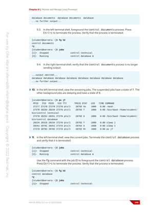 Chapter 8 | Monitor and Manage Linux Processes
database documents database documents database
...no further output...
9.3. In the left terminal shell, foreground the control documents process. Press
Ctrl+c to terminate the process. Verify that the process is terminated.
[student@servera ~]$ fg %2
control documents
^C
[student@servera ~]$ jobs
[1]+ Stopped control technical
[3]- Running control database &
9.4. In the right terminal shell, verify that the control documents process is no longer
sending output.
...output omitted...
database database database database database database database database
...no further output...
10. In the left terminal shell, view the remaining jobs. The suspended jobs have a state of T. The
other background jobs are sleeping and have a state of S.
[student@servera ~]$ ps jT
PPID PID PGID SID TTY TPGID STAT UID TIME COMMAND
27277 27278 27278 27278 pts/1 28702 Ss 1000 0:00 -bash
27278 28234 28234 27278 pts/1 28702 T 1000 0:00 /bin/bash /home/student/
bin/control technical
27278 28251 28251 27278 pts/1 28702 S 1000 0:00 /bin/bash /home/student/
bin/control database
28234 28316 28234 27278 pts/1 28702 T 1000 0:00 sleep 1
28251 28701 28251 27278 pts/1 28702 S 1000 0:00 sleep 1
27278 28702 28702 27278 pts/1 28702 R+ 1000 0:00 ps jT
11. In the left terminal shell, view the current jobs. Terminate the control database process
and verify that it is terminated.
[student@servera ~]$ jobs
[1]+ Stopped control technical
[3]- Running control database &
Use the fg command with the job ID to foreground the control database process.
Press Ctrl+c to terminate the process. Verify that the process is terminated.
[student@servera ~]$ fg %3
control database
^C
[student@servera ~]$ jobs
[1]+ Stopped control technical
RH124-RHEL9.0-en-2-20220609 245
 