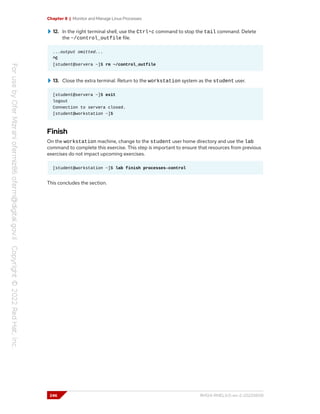 Chapter 8 | Monitor and Manage Linux Processes
12. In the right terminal shell, use the Ctrl+c command to stop the tail command. Delete
the ~/control_outfile file.
...output omitted...
^C
[student@servera ~]$ rm ~/control_outfile
13. Close the extra terminal. Return to the workstation system as the student user.
[student@servera ~]$ exit
logout
Connection to servera closed.
[student@workstation ~]$
Finish
On the workstation machine, change to the student user home directory and use the lab
command to complete this exercise. This step is important to ensure that resources from previous
exercises do not impact upcoming exercises.
[student@workstation ~]$ lab finish processes-control
This concludes the section.
246 RH124-RHEL9.0-en-2-20220609
 