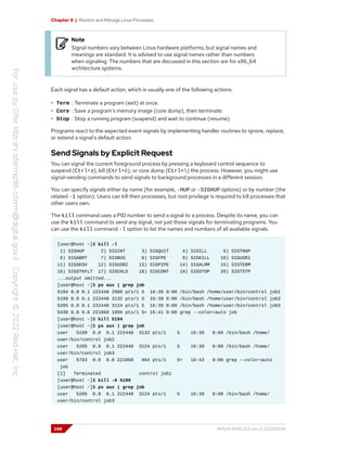 Chapter 8 | Monitor and Manage Linux Processes
Note
Signal numbers vary between Linux hardware platforms, but signal names and
meanings are standard. It is advised to use signal names rather than numbers
when signaling. The numbers that are discussed in this section are for x86_64
architecture systems.
Each signal has a default action, which is usually one of the following actions:
• Term : Terminate a program (exit) at once.
• Core : Save a program's memory image (core dump), then terminate.
• Stop : Stop a running program (suspend) and wait to continue (resume).
Programs react to the expected event signals by implementing handler routines to ignore, replace,
or extend a signal's default action.
Send Signals by Explicit Request
You can signal the current foreground process by pressing a keyboard control sequence to
suspend (Ctrl+z), kill (Ctrl+c), or core dump (Ctrl+) the process. However, you might use
signal-sending commands to send signals to background processes in a different session.
You can specify signals either by name (for example, -HUP or -SIGHUP options) or by number (the
related -1 option). Users can kill their processes, but root privilege is required to kill processes that
other users own.
The kill command uses a PID number to send a signal to a process. Despite its name, you can
use the kill command to send any signal, not just those signals for terminating programs. You
can use the kill command -l option to list the names and numbers of all available signals.
[user@host ~]$ kill -l
1) SIGHUP 2) SIGINT 3) SIGQUIT 4) SIGILL 5) SIGTRAP
6) SIGABRT 7) SIGBUS 8) SIGFPE 9) SIGKILL 10) SIGUSR1
11) SIGSEGV 12) SIGUSR2 13) SIGPIPE 14) SIGALRM 15) SIGTERM
16) SIGSTKFLT 17) SIGCHLD 18) SIGCONT 19) SIGSTOP 20) SIGTSTP
...output omitted...
[user@host ~]$ ps aux | grep job
5194 0.0 0.1 222448 2980 pts/1 S 16:39 0:00 /bin/bash /home/user/bin/control job1
5199 0.0 0.1 222448 3132 pts/1 S 16:39 0:00 /bin/bash /home/user/bin/control job2
5205 0.0 0.1 222448 3124 pts/1 S 16:39 0:00 /bin/bash /home/user/bin/control job3
5430 0.0 0.0 221860 1096 pts/1 S+ 16:41 0:00 grep --color=auto job
[user@host ~]$ kill 5194
[user@host ~]$ ps aux | grep job
user 5199 0.0 0.1 222448 3132 pts/1 S 16:39 0:00 /bin/bash /home/
user/bin/control job2
user 5205 0.0 0.1 222448 3124 pts/1 S 16:39 0:00 /bin/bash /home/
user/bin/control job3
user 5783 0.0 0.0 221860 964 pts/1 S+ 16:43 0:00 grep --color=auto
job
[1] Terminated control job1
[user@host ~]$ kill -9 5199
[user@host ~]$ ps aux | grep job
user 5205 0.0 0.1 222448 3124 pts/1 S 16:39 0:00 /bin/bash /home/
user/bin/control job3
248 RH124-RHEL9.0-en-2-20220609
 