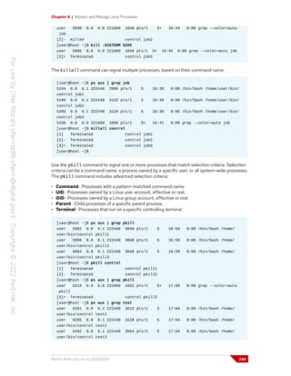 Chapter 8 | Monitor and Manage Linux Processes
user 5930 0.0 0.0 221860 1048 pts/1 S+ 16:44 0:00 grep --color=auto
job
[2]- Killed control job2
[user@host ~]$ kill -SIGTERM 5205
user 5986 0.0 0.0 221860 1048 pts/1 S+ 16:45 0:00 grep --color=auto job
[3]+ Terminated control job3
The killall command can signal multiple processes, based on their command name.
[user@host ~]$ ps aux | grep job
5194 0.0 0.1 222448 2980 pts/1 S 16:39 0:00 /bin/bash /home/user/bin/
control job1
5199 0.0 0.1 222448 3132 pts/1 S 16:39 0:00 /bin/bash /home/user/bin/
control job2
5205 0.0 0.1 222448 3124 pts/1 S 16:39 0:00 /bin/bash /home/user/bin/
control job3
5430 0.0 0.0 221860 1096 pts/1 S+ 16:41 0:00 grep --color=auto job
[user@host ~]$ killall control
[1] Terminated control job1
[2]- Terminated control job2
[3]+ Terminated control job3
[user@host ~]$
Use the pkill command to signal one or more processes that match selection criteria. Selection
criteria can be a command name, a process owned by a specific user, or all system-wide processes.
The pkill command includes advanced selection criteria:
• Command : Processes with a pattern-matched command name.
• UID : Processes owned by a Linux user account, effective or real.
• GID : Processes owned by a Linux group account, effective or real.
• Parent : Child processes of a specific parent process.
• Terminal : Processes that run on a specific controlling terminal.
[user@host ~]$ ps aux | grep pkill
user 5992 0.0 0.1 222448 3040 pts/1 S 16:59 0:00 /bin/bash /home/
user/bin/control pkill1
user 5996 0.0 0.1 222448 3048 pts/1 S 16:59 0:00 /bin/bash /home/
user/bin/control pkill2
user 6004 0.0 0.1 222448 3048 pts/1 S 16:59 0:00 /bin/bash /home/
user/bin/control pkill3
[user@host ~]$ pkill control
[1] Terminated control pkill1
[2]- Terminated control pkill2
[user@host ~]$ ps aux | grep pkill
user 6219 0.0 0.0 221860 1052 pts/1 S+ 17:00 0:00 grep --color=auto
pkill
[3]+ Terminated control pkill3
[user@host ~]$ ps aux | grep test
user 6281 0.0 0.1 222448 3012 pts/1 S 17:04 0:00 /bin/bash /home/
user/bin/control test1
user 6285 0.0 0.1 222448 3128 pts/1 S 17:04 0:00 /bin/bash /home/
user/bin/control test2
user 6292 0.0 0.1 222448 3064 pts/1 S 17:04 0:00 /bin/bash /home/
user/bin/control test3
RH124-RHEL9.0-en-2-20220609 249
 