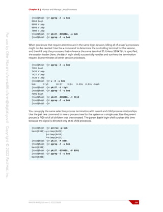 Chapter 8 | Monitor and Manage Linux Processes
[root@host ~]# pgrep -l -u bob
6964 bash
6998 sleep
6999 sleep
7000 sleep
[root@host ~]# pkill -SIGKILL -u bob
[root@host ~]# pgrep -l -u bob
When processes that require attention are in the same login session, killing all of a user's processes
might not be needed. Use the w command to determine the controlling terminal for the session,
and then kill only the processes that reference the same terminal ID. Unless SIGKILL is specified,
the session leader (here, the Bash login shell) successfully handles and survives the termination
request but terminates all other session processes.
[root@host ~]# pgrep -l -u bob
7391 bash
7426 sleep
7427 sleep
7428 sleep
[root@host ~]# w -h -u bob
bob tty3 18:37 5:04 0.03s 0.03s -bash
[root@host ~]# pkill -t tty3
[root@host ~]# pgrep -l -u bob
7391 bash
[root@host ~]# pkill -SIGKILL -t tty3
[root@host ~]# pgrep -l -u bob
[root@host ~]#
You can apply the same selective process termination with parent and child process relationships.
Use the pstree command to view a process tree for the system or a single user. Use the parent
process's PID to kill all children that they created. The parent Bash login shell survives this time
because the signal is directed only at its child processes.
[root@host ~]# pstree -p bob
bash(8391)─┬─sleep(8425)
├─sleep(8426)
└─sleep(8427)
[root@host ~]# pkill -P 8391
[root@host ~]# pgrep -l -u bob
bash(8391)
[root@host ~]# pkill -SIGKILL -P 8391
[root@host ~]# pgrep -l -u bob
bash(8391)
RH124-RHEL9.0-en-2-20220609 251
 