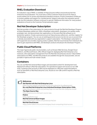 Chapter 1 | Get Started with Red Hat Enterprise Linux
RHEL Evaluation Download
An evaluation copy of RHEL is available at https://access.redhat.com/products/red-hat-
enterprise-linux/evaluation. You must have a (free) Customer Portal account for https://
access.redhat.com to access and download evaluation products. Product evaluations entitle you
to receive updates and support for a limited period. Support ends when the evaluation period
ends, but the evaluation software continues to operate. Additional information for many product
evaluations is found on the Customer Portal evaluation pages.
Red Hat Developer Subscription
Red Hat provides a free subscription for many products through the Red Hat Developer Program
at https://developer.redhat.com. With a Developer subscription, developers can quickly create,
prototype, test, and demonstrate their applications on the same Red Hat software as on
production systems. Create a personal account at https://access.redhat.com, and then register for
the Developer program. You can use an existing personal account, but do not use an account that
is already associated with any organization's support subscription. The Developer subscription is
self-supported, but provides ongoing product updates. Red Hat recommends that individuals who
want to gain experience with RHEL and developer products should join the Developer Program.
Public Cloud Platforms
The major hyperscale public cloud providers, such as Amazon Web Services, Google Cloud
Platform, and Microsoft Azure, offer official images for deploying Red Hat Enterprise Linux
instances, with subscription management from the Red Hat Cloud Access service. Fully entitled
subscriptions for RHEL and Red Hat products are available through the cloud provider, and are
portable in hybrid and multi-vendor clouds.
Containers
You can use Red Hat Universal Base Images and associated content for development and
deployment without a Red Hat subscription. For operational support and access to non-UBI
tools, containers that are built on UBI must be deployed on a Red Hat-supported platform
such as OpenShift or Red Hat Enterprise Linux. Access to non-UBI content requires a Red Hat
subscription.
References
Get Started with Red Hat Enterprise Linux
https://access.redhat.com/products/red-hat-enterprise-linux#getstarted
No-cost Red Hat Enterprise Linux Individual Developer Subscription: FAQs
https://developers.redhat.com/articles/faqs-no-cost-red-hat-enterprise-linux#
The Open Source Way
https://opensource.com/open-source-way
Fedora
https://getfedora.org/
Red Hat Universal Base Images
https://developers.redhat.com/products/rhel/ubi
Red Hat Cloud Access
https://www.redhat.com/en/technologies/cloud-computing/cloud-access
RH124-RHEL9.0-en-2-20220609 9
 