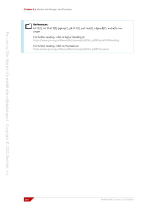 Chapter 8 | Monitor and Manage Linux Processes
References
kill(1), killall(1), pgrep(1), pkill(1), pstree(1), signal(7), and w(1) man
pages
For further reading, refer to Signal Handling at
https://www.gnu.org/software/libc/manual/pdf/libc.pdf#Signal%20Handling
For further reading, refer to Processes at
https://www.gnu.org/software/libc/manual/pdf/libc.pdf#Processes
252 RH124-RHEL9.0-en-2-20220609
 
