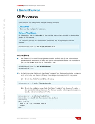 Chapter 8 | Monitor and Manage Linux Processes
Guided Exercise
Kill Processes
In this exercise, you use signals to manage and stop processes.
Outcomes
• Start and stop multiple shell processes.
Before You Begin
As the student user on the workstation machine, use the lab command to prepare your
system for this exercise.
This command prepares your environment and ensures that all required resources are
available.
[student@workstation ~]$ lab start processes-kill
Instructions
1. On the workstation machine, open two terminal windows side by side. In this section,
these terminals are referred to as left and right. In each terminal, use the ssh command to
log in to the servera machine as the student user.
[student@workstation ~]$ ssh student@servera
[student@servera ~]$
2. In the left terminal shell, create the /home/student/bin directory. Create the instance
shell script in the new directory. Change the script permissions so that it is executable.
2.1. Create the /home/student/bin directory.
[student@servera ~]$ mkdir /home/student/bin
2.2. Create the instance script file in the /home/student/bin directory. Press the i
key to enter Vim interactive mode. The file must have the following content as shown.
Use the :wq command to save the file.
[student@servera ~]$ cd /home/student/bin
[student@servera bin]$ vim /home/student/bin/instance
#!/bin/bash
while true; do
echo -n "$@ " >> ~/instance_outfile
sleep 5
done
RH124-RHEL9.0-en-2-20220609 253
 