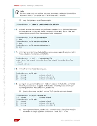 Chapter 8 | Monitor and Manage Linux Processes
Note
The instance script runs until the process is terminated. It appends command-line
arguments to the ~/instance_outfile file once every 5 seconds.
2.3. Make the instance script file executable.
[student@servera ~]$ chmod +x /home/student/bin/instance
3. In the left terminal shell, change into the /home/student/bin/ directory. Start three
processes with the instance script file, by passing the network, interface, and
connection arguments. Start the processes in the background.
[student@servera bin]$ instance network &
[1] 3460
[student@servera bin]$ instance interface &
[2] 3482
[student@servera bin]$ instance connection &
[3] 3516
4. In the right terminal shell, verify that all three processes are appending content to the
/home/student/instance_outfile file.
[student@servera ~]$ tail -f ~/instance_outfile
network interface network connection interface network connection interface
network
...output omitted...
5. In the left terminal shell, List existing jobs.
[student@servera bin]$ jobs
[1] Running instance network &
[2]- Running instance interface &
[3]+ Running instance connection &
6. Use signals to suspend the instance network process. Verify that the instance
network process is set to Stopped. Verify that the network process is no longer
appending content to the ~/instance_output file.
6.1. Stop the instance network process. Verify that the process is stopped.
[student@servera bin]$ kill -SIGSTOP %1
[1]+ Stopped instance network
[student@servera bin]$ jobs
[1]+ Stopped instance network
[2] Running instance interface &
[3]- Running instance connection &
6.2. In the right terminal shell, view the tail command output. Verify that the word
network is no longer appended to the ~/instance_outfile file.
254 RH124-RHEL9.0-en-2-20220609
 