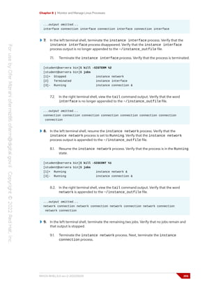 Chapter 8 | Monitor and Manage Linux Processes
...output omitted...
interface connection interface connection interface connection interface
7. In the left terminal shell, terminate the instance interface process. Verify that the
instance interface process disappeared. Verify that the instance interface
process output is no longer appended to the ~/instance_outfile file.
7.1. Terminate the instance interface process. Verify that the process is terminated.
[student@servera bin]$ kill -SIGTERM %2
[student@servera bin]$ jobs
[1]+ Stopped instance network
[2] Terminated instance interface
[3]- Running instance connection &
7.2. In the right terminal shell, view the tail command output. Verify that the word
interface is no longer appended to the ~/instance_outfile file.
...output omitted...
connection connection connection connection connection connection connection
connection
8. In the left terminal shell, resume the instance network process. Verify that the
instance network process is set to Running. Verify that the instance network
process output is appended to the ~/instance_outfile file.
8.1. Resume the instance network process. Verify that the process is in the Running
state.
[student@servera bin]$ kill -SIGCONT %1
[student@servera bin]$ jobs
[1]+ Running instance network &
[3]- Running instance connection &
8.2. In the right terminal shell, view the tail command output. Verify that the word
network is appended to the ~/instance_outfile file.
...output omitted...
network connection network connection network connection network connection
network connection
9. In the left terminal shell, terminate the remaining two jobs. Verify that no jobs remain and
that output is stopped.
9.1. Terminate the instance network process. Next, terminate the instance
connection process.
RH124-RHEL9.0-en-2-20220609 255
 