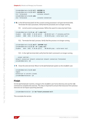 Chapter 8 | Monitor and Manage Linux Processes
[student@servera bin]$ kill -SIGTERM %1
[student@servera bin]$ kill -SIGTERM %3
[1]+ Terminated instance network
[student@servera bin]$ jobs
[3]+ Terminated instance connection
10. In the left terminal shell, list the current running processes in all open terminal shells.
Terminate the tail processes. Verify that the processes are no longer running.
10.1. List all current running processes. Refine the search to view only tail lines.
[student@servera bin]$ ps -ef | grep tail
student 4581 31358 0 10:02 pts/0 00:00:00 tail -f instance_outfile
student 4869 2252 0 10:33 pts/1 00:00:00 grep --color=auto tail
10.2. Terminate the tail process. Verify that the process is no longer running.
[student@servera bin]$ pkill -SIGTERM tail
[student@servera bin]$ ps -ef | grep tail
student 4874 2252 0 10:36 pts/1 00:00:00 grep --color=auto tail
10.3. In the right terminal shell, verify that the tail command is no longer running.
...output omitted...
network connection network connection network connection Terminated
[student@servera ~]$
11. Close the extra terminal. Return to the workstation system as the student user.
[student@servera bin]$ exit
logout
Connection to servera closed.
[student@workstation ~]$
Finish
On the workstation machine, change to the student user home directory and use the lab
command to complete this exercise. This step is important to ensure that resources from previous
exercises do not impact upcoming exercises.
[student@workstation ~]$ lab finish processes-kill
This concludes the section.
256 RH124-RHEL9.0-en-2-20220609
 