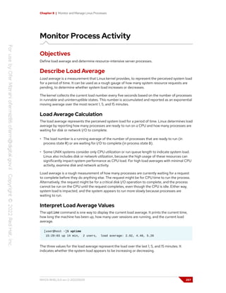 Chapter 8 | Monitor and Manage Linux Processes
Monitor Process Activity
Objectives
Define load average and determine resource-intensive server processes.
Describe Load Average
Load average is a measurement that Linux kernel provides, to represent the perceived system load
for a period of time. It can be used as a rough gauge of how many system resource requests are
pending, to determine whether system load increases or decreases.
The kernel collects the current load number every five seconds based on the number of processes
in runnable and uninterruptible states. This number is accumulated and reported as an exponential
moving average over the most recent 1, 5, and 15 minutes.
Load Average Calculation
The load average represents the perceived system load for a period of time. Linux determines load
average by reporting how many processes are ready to run on a CPU and how many processes are
waiting for disk or network I/O to complete.
• The load number is a running average of the number of processes that are ready to run (in
process state R) or are waiting for I/O to complete (in process state D).
• Some UNIX systems consider only CPU utilization or run queue length to indicate system load.
Linux also includes disk or network utilization, because the high usage of these resources can
significantly impact system performance as CPU load. For high load averages with minimal CPU
activity, examine disk and network activity.
Load average is a rough measurement of how many processes are currently waiting for a request
to complete before they do anything else. The request might be for CPU time to run the process.
Alternatively, the request might be for a critical disk I/O operation to complete, and the process
cannot be run on the CPU until the request completes, even though the CPU is idle. Either way,
system load is impacted, and the system appears to run more slowly because processes are
waiting to run.
Interpret Load Average Values
The uptime command is one way to display the current load average. It prints the current time,
how long the machine has been up, how many user sessions are running, and the current load
average.
[user@host ~]$ uptime
15:29:03 up 14 min, 2 users, load average: 2.92, 4.48, 5.20
The three values for the load average represent the load over the last 1, 5, and 15 minutes. It
indicates whether the system load appears to be increasing or decreasing.
RH124-RHEL9.0-en-2-20220609 257
 
