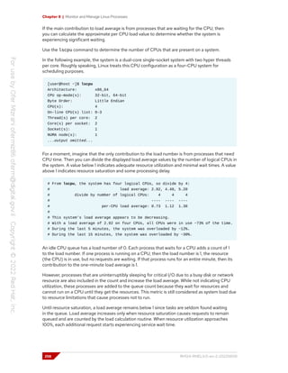 Chapter 8 | Monitor and Manage Linux Processes
If the main contribution to load average is from processes that are waiting for the CPU, then
you can calculate the approximate per CPU load value to determine whether the system is
experiencing significant waiting.
Use the lscpu command to determine the number of CPUs that are present on a system.
In the following example, the system is a dual-core single-socket system with two hyper threads
per core. Roughly speaking, Linux treats this CPU configuration as a four-CPU system for
scheduling purposes.
[user@host ~]$ lscpu
Architecture: x86_64
CPU op-mode(s): 32-bit, 64-bit
Byte Order: Little Endian
CPU(s): 4
On-line CPU(s) list: 0-3
Thread(s) per core: 2
Core(s) per socket: 2
Socket(s): 1
NUMA node(s): 1
...output omitted...
For a moment, imagine that the only contribution to the load number is from processes that need
CPU time. Then you can divide the displayed load average values by the number of logical CPUs in
the system. A value below 1 indicates adequate resource utilization and minimal wait times. A value
above 1 indicates resource saturation and some processing delay.
# From lscpu, the system has four logical CPUs, so divide by 4:
# load average: 2.92, 4.48, 5.20
# divide by number of logical CPUs: 4 4 4
# ---- ---- ----
# per-CPU load average: 0.73 1.12 1.30
#
# This system's load average appears to be decreasing.
# With a load average of 2.92 on four CPUs, all CPUs were in use ~73% of the time.
# During the last 5 minutes, the system was overloaded by ~12%.
# During the last 15 minutes, the system was overloaded by ~30%.
An idle CPU queue has a load number of 0. Each process that waits for a CPU adds a count of 1
to the load number. If one process is running on a CPU, then the load number is 1, the resource
(the CPU) is in use, but no requests are waiting. If that process runs for an entire minute, then its
contribution to the one-minute load average is 1.
However, processes that are uninterruptibly sleeping for critical I/O due to a busy disk or network
resource are also included in the count and increase the load average. While not indicating CPU
utilization, these processes are added to the queue count because they wait for resources and
cannot run on a CPU until they get the resources. This metric is still considered as system load due
to resource limitations that cause processes not to run.
Until resource saturation, a load average remains below 1 since tasks are seldom found waiting
in the queue. Load average increases only when resource saturation causes requests to remain
queued and are counted by the load calculation routine. When resource utilization approaches
100%, each additional request starts experiencing service wait time.
258 RH124-RHEL9.0-en-2-20220609
 