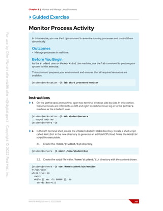 Chapter 8 | Monitor and Manage Linux Processes
Guided Exercise
Monitor Process Activity
In this exercise, you use the top command to examine running processes and control them
dynamically.
Outcomes
• Manage processes in real time.
Before You Begin
As the student user on the workstation machine, use the lab command to prepare your
system for this exercise.
This command prepares your environment and ensures that all required resources are
available.
[student@workstation ~]$ lab start processes-monitor
Instructions
1. On the workstation machine, open two terminal windows side by side. In this section,
these terminals are referred to as left and right. In each terminal, log in to the servera
machine as the student user.
[student@workstation ~]$ ssh student@servera
...output omitted...
[student@servera ~]$
2. In the left terminal shell, create the /home/student/bin directory. Create a shell script
called monitor in the new directory to generate an artificial CPU load. Make the monitor
script file executable.
2.1. Create the /home/student/bin directory.
[student@servera ~]$ mkdir /home/student/bin
2.2. Create the script file in the /home/student/bin directory with the content shown.
[student@servera ~]$ vim /home/student/bin/monitor
#!/bin/bash
while true; do
var=1
while [[ var -lt 60000 ]]; do
var=$(($var+1))
RH124-RHEL9.0-en-2-20220609 261
 