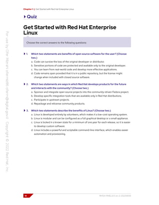 Chapter 1 | Get Started with Red Hat Enterprise Linux
Quiz
Get Started with Red Hat Enterprise
Linux
Choose the correct answers to the following questions:
1. Which two statements are benefits of open source software for the user? (Choose
two.)
a. Code can survive the loss of the original developer or distributor.
b. Sensitive portions of code are protected and available only to the original developer.
c. You can learn from real-world code and develop more effective applications.
d. Code remains open provided that it is in a public repository, but the license might
change when included with closed source software.
2. Which two statements are ways in which Red Hat develops products for the future
and interacts with the community? (Choose two.)
a. Sponsor and integrate open source projects into the community-driven Fedora project.
b. Develop specific integration tools that are available only in Red Hat distributions.
c. Participate in upstream projects.
d. Repackage and relicense community products.
3. Which two statements describe the benefits of Linux? (Choose two.)
a. Linux is developed entirely by volunteers, which makes it a low-cost operating system.
b. Linux is modular and can be configured as a full graphical desktop or a small appliance.
c. Linux is locked in a known state for a minimum of one year for each release, so it is easier
to develop custom software.
d. Linux includes a powerful and scriptable command-line interface, which enables easier
automation and provisioning.
10 RH124-RHEL9.0-en-2-20220609
 