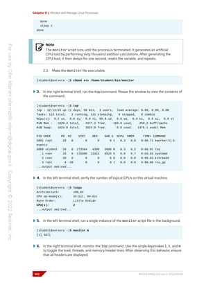 Chapter 8 | Monitor and Manage Linux Processes
done
sleep 1
done
Note
The monitor script runs until the process is terminated. It generates an artificial
CPU load by performing sixty thousand addition calculations. After generating the
CPU load, it then sleeps for one second, resets the variable, and repeats.
2.3. Make the monitor file executable.
[student@servera ~]$ chmod a+x /home/student/bin/monitor
3. In the right terminal shell, run the top command. Resize the window to view the contents of
the command.
[student@servera ~]$ top
top - 12:13:03 up 11 days, 58 min, 3 users, load average: 0.00, 0.00, 0.00
Tasks: 113 total, 2 running, 111 sleeping, 0 stopped, 0 zombie
%Cpu(s): 0.2 us, 0.0 sy, 0.0 ni, 99.8 id, 0.0 wa, 0.0 hi, 0.0 si, 0.0 st
MiB Mem : 1829.4 total, 1377.3 free, 193.9 used, 258.2 buff/cache
MiB Swap: 1024.0 total, 1024.0 free, 0.0 used. 1476.1 avail Mem
PID USER PR NI VIRT RES SHR S %CPU %MEM TIME+ COMMAND
5861 root 20 0 0 0 0 I 0.3 0.0 0:00.71 kworker/1:3-
events
6068 student 20 0 273564 4300 3688 R 0.3 0.2 0:00.01 top
1 root 20 0 178680 13424 8924 S 0.0 0.7 0:04.03 systemd
2 root 20 0 0 0 0 S 0.0 0.0 0:00.03 kthreadd
3 root 0 -20 0 0 0 I 0.0 0.0 0:00.00 rcu_gp
...output omitted...
4. In the left terminal shell, verify the number of logical CPUs on this virtual machine.
[student@servera ~]$ lscpu
Architecture: x86_64
CPU op-mode(s): 32-bit, 64-bit
Byte Order: Little Endian
CPU(s): 2
...output omitted...
5. In the left terminal shell, run a single instance of the monitor script file in the background.
[student@servera ~]$ monitor &
[1] 6071
6. In the right terminal shell, monitor the top command. Use the single keystrokes l, t, and m
to toggle the load, threads, and memory header lines. After observing this behavior, ensure
that all headers are displayed.
262 RH124-RHEL9.0-en-2-20220609
 