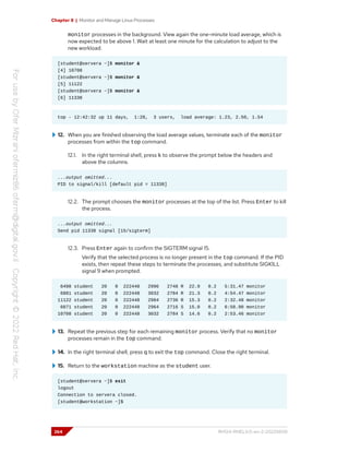 Chapter 8 | Monitor and Manage Linux Processes
monitor processes in the background. View again the one-minute load average, which is
now expected to be above 1. Wait at least one minute for the calculation to adjust to the
new workload.
[student@servera ~]$ monitor &
[4] 10708
[student@servera ~]$ monitor &
[5] 11122
[student@servera ~]$ monitor &
[6] 11338
top - 12:42:32 up 11 days, 1:28, 3 users, load average: 1.23, 2.50, 1.54
12. When you are finished observing the load average values, terminate each of the monitor
processes from within the top command.
12.1. In the right terminal shell, press k to observe the prompt below the headers and
above the columns.
...output omitted...
PID to signal/kill [default pid = 11338]
12.2. The prompt chooses the monitor processes at the top of the list. Press Enter to kill
the process.
...output omitted...
Send pid 11338 signal [15/sigterm]
12.3. Press Enter again to confirm the SIGTERM signal 15.
Verify that the selected process is no longer present in the top command. If the PID
exists, then repeat these steps to terminate the processes, and substitute SIGKILL
signal 9 when prompted.
6498 student 20 0 222448 2996 2748 R 22.9 0.2 5:31.47 monitor
6881 student 20 0 222448 3032 2784 R 21.3 0.2 4:54.47 monitor
11122 student 20 0 222448 2984 2736 R 15.3 0.2 2:32.48 monitor
6071 student 20 0 222448 2964 2716 S 15.0 0.2 6:50.90 monitor
10708 student 20 0 222448 3032 2784 S 14.6 0.2 2:53.46 monitor
13. Repeat the previous step for each remaining monitor process. Verify that no monitor
processes remain in the top command.
14. In the right terminal shell, press q to exit the top command. Close the right terminal.
15. Return to the workstation machine as the student user.
[student@servera ~]$ exit
logout
Connection to servera closed.
[student@workstation ~]$
264 RH124-RHEL9.0-en-2-20220609
 