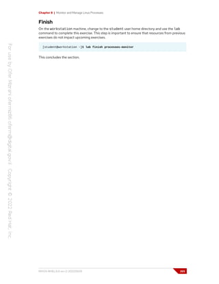 Chapter 8 | Monitor and Manage Linux Processes
Finish
On the workstation machine, change to the student user home directory and use the lab
command to complete this exercise. This step is important to ensure that resources from previous
exercises do not impact upcoming exercises.
[student@workstation ~]$ lab finish processes-monitor
This concludes the section.
RH124-RHEL9.0-en-2-20220609 265
 