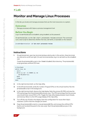 Chapter 8 | Monitor and Manage Linux Processes
Lab
Monitor and Manage Linux Processes
In this lab, you locate and manage processes that use the most resources on a system.
Outcomes
• Manage processes with top as a process management tool.
Before You Begin
Log in to workstation as student using student as the password.
On workstation, run the lab start processes-review command. The command
runs a start script to determine whether the host, serverb, is reachable on the network.
[student@workstation ~]$ lab start processes-review
Instructions
1. On workstation, open two terminal windows side by side. In this section, these terminals
are referred to as left and right. On each terminal window, log in to serverb as the student
user.
Create the process101 script in the /home/student/bin directory. The process101
script generates artificial CPU load.
#!/bin/bash
while true; do
var=1
while [[ var -lt 50000 ]]; do
var=$(($var+1))
done
sleep 1
done
2. In the right terminal shell, run the top utility.
3. In the left terminal shell, verify the number of logical CPUs on the virtual machine. Run the
process101 script in the background.
4. In the right terminal shell, observe the top display. Note the process ID (PID) and view the
CPU percentage that the process101 process uses. The CPU percentage that the process
uses should hover around 10% to 15%. Toggle the top utility display between load, threads,
and memory. Return to the CPU usage display of the top utility.
5. Turn off the use of bold in the display. Save this configuration for reuse when top is
restarted. Confirm that the changes are saved.
6. Copy the process101 script to a new process102 file, and increase the artificial CPU
load to one hundred thousand in the new script. Start the process102 process in the
background.
266 RH124-RHEL9.0-en-2-20220609
 