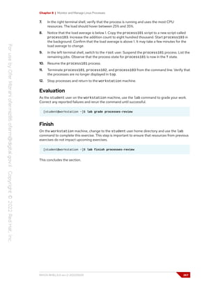 Chapter 8 | Monitor and Manage Linux Processes
7. In the right terminal shell, verify that the process is running and uses the most CPU
resources. The load should hover between 25% and 35%.
8. Notice that the load average is below 1. Copy the process101 script to a new script called
process103. Increase the addition count to eight hundred thousand. Start process103 in
the background. Confirm that the load average is above 1. It may take a few minutes for the
load average to change.
9. In the left terminal shell, switch to the root user. Suspend the process101 process. List the
remaining jobs. Observe that the process state for process101 is now in the T state.
10. Resume the process101 process.
11. Terminate process101, process102, and process103 from the command line. Verify that
the processes are no longer displayed in top.
12. Stop processes and return to the workstation machine.
Evaluation
As the student user on the workstation machine, use the lab command to grade your work.
Correct any reported failures and rerun the command until successful.
[student@workstation ~]$ lab grade processes-review
Finish
On the workstation machine, change to the student user home directory and use the lab
command to complete this exercise. This step is important to ensure that resources from previous
exercises do not impact upcoming exercises.
[student@workstation ~]$ lab finish processes-review
This concludes the section.
RH124-RHEL9.0-en-2-20220609 267
 