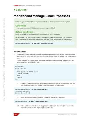 Chapter 8 | Monitor and Manage Linux Processes
Solution
Monitor and Manage Linux Processes
In this lab, you locate and manage processes that use the most resources on a system.
Outcomes
• Manage processes with top as a process management tool.
Before You Begin
Log in to workstation as student using student as the password.
On workstation, run the lab start processes-review command. The command
runs a start script to determine whether the host, serverb, is reachable on the network.
[student@workstation ~]$ lab start processes-review
Instructions
1. On workstation, open two terminal windows side by side. In this section, these terminals
are referred to as left and right. On each terminal window, log in to serverb as the student
user.
Create the process101 script in the /home/student/bin directory. The process101
script generates artificial CPU load.
#!/bin/bash
while true; do
var=1
while [[ var -lt 50000 ]]; do
var=$(($var+1))
done
sleep 1
done
1.1. On workstation, open two terminal windows side by side. In each terminal, use the
ssh command to log in to the serverb machine the student user.
[student@workstation ~]$ ssh student@serverb
...output omitted...
[student@serverb ~]$
1.2. In the left terminal shell, Create the /home/student/bin directory.
[student@serverb ~]$ mkdir /home/student/bin
1.3. In the left terminal shell, create the process101 script. Press the i key to enter the
interactive mode of Vim. Type :wq to save the file.
268 RH124-RHEL9.0-en-2-20220609
 