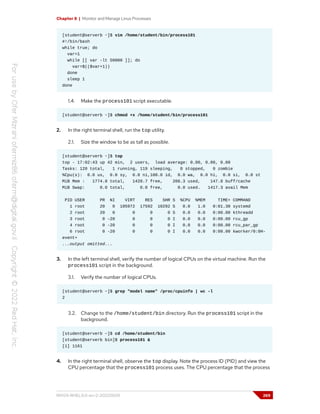 Chapter 8 | Monitor and Manage Linux Processes
[student@serverb ~]$ vim /home/student/bin/process101
#!/bin/bash
while true; do
var=1
while [[ var -lt 50000 ]]; do
var=$(($var+1))
done
sleep 1
done
1.4. Make the process101 script executable.
[student@serverb ~]$ chmod +x /home/student/bin/process101
2. In the right terminal shell, run the top utility.
2.1. Size the window to be as tall as possible.
[student@serverb ~]$ top
top - 17:02:43 up 42 min, 2 users, load average: 0.00, 0.00, 0.00
Tasks: 120 total, 1 running, 119 sleeping, 0 stopped, 0 zombie
%Cpu(s): 0.0 us, 0.0 sy, 0.0 ni,100.0 id, 0.0 wa, 0.0 hi, 0.0 si, 0.0 st
MiB Mem : 1774.8 total, 1420.7 free, 206.3 used, 147.8 buff/cache
MiB Swap: 0.0 total, 0.0 free, 0.0 used. 1417.3 avail Mem
PID USER PR NI VIRT RES SHR S %CPU %MEM TIME+ COMMAND
1 root 20 0 105972 17592 10292 S 0.0 1.0 0:01.30 systemd
2 root 20 0 0 0 0 S 0.0 0.0 0:00.00 kthreadd
3 root 0 -20 0 0 0 I 0.0 0.0 0:00.00 rcu_gp
4 root 0 -20 0 0 0 I 0.0 0.0 0:00.00 rcu_par_gp
6 root 0 -20 0 0 0 I 0.0 0.0 0:00.00 kworker/0:0H-
event+
...output omitted...
3. In the left terminal shell, verify the number of logical CPUs on the virtual machine. Run the
process101 script in the background.
3.1. Verify the number of logical CPUs.
[student@serverb ~]$ grep "model name" /proc/cpuinfo | wc -l
2
3.2. Change to the /home/student/bin directory. Run the process101 script in the
background.
[student@serverb ~]$ cd /home/student/bin
[student@serverb bin]$ process101 &
[1] 1161
4. In the right terminal shell, observe the top display. Note the process ID (PID) and view the
CPU percentage that the process101 process uses. The CPU percentage that the process
RH124-RHEL9.0-en-2-20220609 269
 