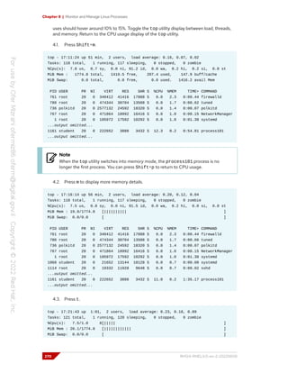 Chapter 8 | Monitor and Manage Linux Processes
uses should hover around 10% to 15%. Toggle the top utility display between load, threads,
and memory. Return to the CPU usage display of the top utility.
4.1. Press Shift+m.
top - 17:11:24 up 51 min, 2 users, load average: 0.16, 0.07, 0.02
Tasks: 118 total, 1 running, 117 sleeping, 0 stopped, 0 zombie
%Cpu(s): 7.8 us, 0.7 sy, 0.0 ni, 91.2 id, 0.0 wa, 0.2 hi, 0.2 si, 0.0 st
MiB Mem : 1774.8 total, 1419.5 free, 207.4 used, 147.9 buff/cache
MiB Swap: 0.0 total, 0.0 free, 0.0 used. 1416.2 avail Mem
PID USER PR NI VIRT RES SHR S %CPU %MEM TIME+ COMMAND
761 root 20 0 340412 41416 17888 S 0.0 2.3 0:00.44 firewalld
780 root 20 0 474344 30704 13508 S 0.0 1.7 0:00.62 tuned
736 polkitd 20 0 2577132 24592 18320 S 0.0 1.4 0:00.07 polkitd
767 root 20 0 471864 18992 16416 S 0.0 1.0 0:00.15 NetworkManager
1 root 20 0 105972 17592 10292 S 0.0 1.0 0:01.30 systemd
...output omitted...
1161 student 20 0 222652 3888 3432 S 12.3 0.2 0:54.81 process101
...output omitted...
Note
When the top utility switches into memory mode, the process101 process is no
longer the first process. You can press Shift+p to return to CPU usage.
4.2. Press m to display more memory details.
top - 17:16:14 up 56 min, 2 users, load average: 0.20, 0.12, 0.04
Tasks: 118 total, 1 running, 117 sleeping, 0 stopped, 0 zombie
%Cpu(s): 7.5 us, 0.8 sy, 0.0 ni, 91.5 id, 0.0 wa, 0.2 hi, 0.0 si, 0.0 st
MiB Mem : 19.9/1774.8 [|||||||||| ]
MiB Swap: 0.0/0.0 [ ]
PID USER PR NI VIRT RES SHR S %CPU %MEM TIME+ COMMAND
761 root 20 0 340412 41416 17888 S 0.0 2.3 0:00.44 firewalld
780 root 20 0 474344 30704 13508 S 0.0 1.7 0:00.66 tuned
736 polkitd 20 0 2577132 24592 18320 S 0.0 1.4 0:00.07 polkitd
767 root 20 0 471864 18992 16416 S 0.0 1.0 0:00.15 NetworkManager
1 root 20 0 105972 17592 10292 S 0.0 1.0 0:01.30 systemd
1068 student 20 0 21652 13144 10128 S 0.0 0.7 0:00.08 systemd
1114 root 20 0 19332 11928 9648 S 0.0 0.7 0:00.02 sshd
...output omitted...
1161 student 20 0 222652 3888 3432 S 11.0 0.2 1:35.17 process101
...output omitted...
4.3. Press t.
top - 17:21:43 up 1:01, 2 users, load average: 0.23, 0.18, 0.09
Tasks: 121 total, 1 running, 120 sleeping, 0 stopped, 0 zombie
%Cpu(s): 7.5/1.0 8[||||| ]
MiB Mem : 20.1/1774.8 [|||||||||||| ]
MiB Swap: 0.0/0.0 [ ]
270 RH124-RHEL9.0-en-2-20220609
 