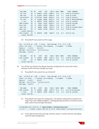 Chapter 8 | Monitor and Manage Linux Processes
PID USER PR NI VIRT RES SHR S %CPU %MEM TIME+ COMMAND
761 root 20 0 340412 41416 17888 S 0.0 2.3 0:00.44 firewalld
780 root 20 0 474344 30704 13508 S 0.0 1.7 0:00.70 tuned
736 polkitd 20 0 2577132 24592 18320 S 0.0 1.4 0:00.07 polkitd
767 root 20 0 471864 18992 16416 S 0.0 1.0 0:00.17 NetworkManager
1 root 20 0 105972 17592 10292 S 0.0 1.0 0:01.31 systemd
1068 student 20 0 21652 13144 10128 S 0.0 0.7 0:00.08 systemd
1114 root 20 0 19332 11928 9648 S 0.0 0.7 0:00.02 sshd
668 root 20 0 33656 11892 8728 S 0.0 0.7 0:00.10 systemd-udevd
1064 root 20 0 19328 11780 9504 S 0.0 0.6 0:00.03 sshd
...output omitted...
1155 student 20 0 225976 4400 3656 R 0.0 0.2 0:01.31 top
...output omitted...
4.4. Press Shift+p to switch to CPU usage.
top - 17:23:33 up 1:03, 2 users, load average: 0.17, 0.17, 0.09
Tasks: 121 total, 1 running, 120 sleeping, 0 stopped, 0 zombie
%Cpu(s): 7.3/0.8 8[|||||| ]
MiB Mem : 20.2/1774.8 [||||||||||||| ]
MiB Swap: 0.0/0.0 [ ]
PID USER PR NI VIRT RES SHR S %CPU %MEM TIME+ COMMAND
1161 student 20 0 222652 3888 3432 S 15.6 0.2 2:09.61 process101
1 root 20 0 105972 17592 10292 S 0.0 1.0 0:01.31 systemd
...output omitted...
5. Turn off the use of bold in the display. Save this configuration for reuse when top is
restarted. Confirm that the changes are saved.
5.1. Press Shift+b to switch the use of bold off.
top - 17:29:12 up 1:09, 2 users, load average: 0.17, 0.15, 0.10
Tasks: 117 total, 2 running, 115 sleeping, 0 stopped, 0 zombie
%Cpu(s): 5.6/0.7 6[|||| ]
MiB Mem : 20.4/1774.8 [|||||||||||||| ]
MiB Swap: 0.0/0.0 [ ]
PID USER PR NI VIRT RES SHR S %CPU %MEM TIME+ COMMAND
1161 student 20 0 222652 3888 3432 R 12.0 0.2 2:57.18 process101
1 root 20 0 105972 17592 10292 S 0.0 1.0 0:01.31 systemd
...output omitted...
5.2. Press Shift+w to save this configuration. The default configuration is stored in the
toprc file in the /home/student/.config/procps directory. In the left terminal
shell, confirm that the toprc file exists.
[student@serverb bin]$ ls -l /home/student/.config/procps/toprc
-rw-rw-r--. 1 student student 966 Feb 18 19:45 /home/student/.config/procps/toprc
5.3. In the right terminal shell, exit top, and then restart it. Confirm that the new display
uses the saved configuration.
RH124-RHEL9.0-en-2-20220609 271
 