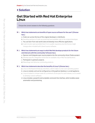 Chapter 1 | Get Started with Red Hat Enterprise Linux
Solution
Get Started with Red Hat Enterprise
Linux
Choose the correct answers to the following questions:
1. Which two statements are benefits of open source software for the user? (Choose
two.)
a. Code can survive the loss of the original developer or distributor.
b. Sensitive portions of code are protected and available only to the original developer.
c. You can learn from real-world code and develop more effective applications.
d. Code remains open provided that it is in a public repository, but the license might
change when included with closed source software.
2. Which two statements are ways in which Red Hat develops products for the future
and interacts with the community? (Choose two.)
a. Sponsor and integrate open source projects into the community-driven Fedora project.
b. Develop specific integration tools that are available only in Red Hat distributions.
c. Participate in upstream projects.
d. Repackage and relicense community products.
3. Which two statements describe the benefits of Linux? (Choose two.)
a. Linux is developed entirely by volunteers, which makes it a low-cost operating system.
b. Linux is modular and can be configured as a full graphical desktop or a small appliance.
c. Linux is locked in a known state for a minimum of one year for each release, so it is easier
to develop custom software.
d. Linux includes a powerful and scriptable command-line interface, which enables easier
automation and provisioning.
RH124-RHEL9.0-en-2-20220609 11
 