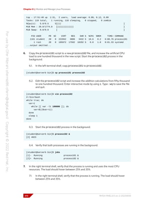 Chapter 8 | Monitor and Manage Linux Processes
top - 17:51:48 up 1:31, 2 users, load average: 0.09, 0.12, 0.09
Tasks: 119 total, 1 running, 118 sleeping, 0 stopped, 0 zombie
%Cpu(s): 5.0/0.5 5[||| ]
MiB Mem : 20.0/1774.8 [||||||||||||| ]
MiB Swap: 0.0/0.0 [ ]
PID USER PR NI VIRT RES SHR S %CPU %MEM TIME+ COMMAND
1161 student 20 0 222652 3888 3432 S 10.6 0.2 6:08.76 process101
1 root 20 0 105972 17592 10292 S 0.0 1.0 0:01.33 systemd
...output omitted...
6. Copy the process101 script to a new process102 file, and increase the artificial CPU
load to one hundred thousand in the new script. Start the process102 process in the
background.
6.1. In the left terminal shell, copy process101 to process102.
[student@serverb bin]$ cp process101 process102
6.2. Edit the process102 script and increase the addition calculations from fifty thousand
to one hundred thousand. Enter interactive mode by using i. Type :wq to save the file
and quit.
[student@serverb bin]$ vim process102
#!/bin/bash
while true; do
var=1
while [[ var -lt 100000 ]]; do
var=$(($var+1))
done
sleep 1
done
6.3. Start the process102 process in the background.
[student@serverb bin]$ process102 &
[2] 4023
6.4. Verify that both processes are running in the background.
[student@serverb bin]$ jobs
[1]- Running process101 &
[2]+ Running process102 &
7. In the right terminal shell, verify that the process is running and uses the most CPU
resources. The load should hover between 25% and 35%.
7.1. In the right terminal shell, verify that the process is running. The load should hover
between 25% and 35%.
272 RH124-RHEL9.0-en-2-20220609
 