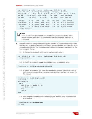 Chapter 8 | Monitor and Manage Linux Processes
top - 18:04:54 up 1:44, 2 users, load average: 0.37, 0.24, 0.13
Tasks: 120 total, 1 running, 119 sleeping, 0 stopped, 0 zombie
%Cpu(s): 18.1 us, 2.0 sy, 0.0 ni, 79.7 id, 0.0 wa, 0.2 hi, 0.0 si, 0.0 st
MiB Mem : 1774.8 total, 1374.3 free, 210.1 used, 190.4 buff/cache
MiB Swap: 0.0 total, 0.0 free, 0.0 used. 1410.7 avail Mem
PID USER PR NI VIRT RES SHR S %CPU %MEM TIME+ COMMAND
4023 student 20 0 222652 3980 3524 S 22.3 0.2 0:32.94 process102
1161 student 20 0 222652 3888 3432 S 17.7 0.2 7:59.52 process101
1 root 20 0 105972 17592 10292 S 0.0 1.0 0:01.33 systemd
...output omitted...
Note
If you do not see the process101 and process102 processes at the top of the
process list, then press Shift+p to ensure that the top utility sorts the output by
CPU usage.
8. Notice that the load average is below 1. Copy the process101 script to a new script called
process103. Increase the addition count to eight hundred thousand. Start process103 in
the background. Confirm that the load average is above 1. It may take a few minutes for the
load average to change.
8.1. In the right terminal shell, verify that the load average is below 1.
top - 18:12:49 up 1:52, 2 users, load average: 0.45, 0.38, 0.24
...output omitted...
8.2. In the left terminal shell, copy process101 to a new process103 script.
[student@serverb bin]$ cp process101 process103
8.3. In the left terminal shell, edit the process103 script. Increase the addition count to
eight hundred thousand. Enter interactive mode with the i key. Type :wq to save the
file and quit.
[student@serverb bin]$ vim process103
#!/bin/bash
while true; do
var=1
while [[ var -lt 800000 ]]; do
var=$(($var+1))
done
sleep 1
done
8.4. Start the process103 process in the background. The CPU usage hovers between
60% and 85%.
[student@serverb bin]$ process103 &
[3] 5172
RH124-RHEL9.0-en-2-20220609 273
 