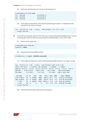 Chapter 8 | Monitor and Manage Linux Processes
8.5. Verify that all three jobs are running in the background.
[student@serverb bin]$ jobs
[1] Running process101 &
[2]- Running process102 &
[3]+ Running process103 &
8.6. In the right terminal shell, verify that the load average is above 1. It might take a few
minutes for the load to increase.
top - 18:16:07 up 1:56, 2 users, load average: 1.11, 0.77, 0.45
...output omitted...
9. In the left terminal shell, switch to the root user. Suspend the process101 process. List the
remaining jobs. Observe that the process state for process101 is now in the T state.
9.1. Switch to the root user.
[student@serverb bin]$ su -
Password: redhat
9.2. Suspend the process101 process.
[root@serverb ~]# pkill -SIGSTOP process101
9.3. In the right terminal shell, confirm that the process101 process is no longer running.
top - 18:19:17 up 1:59, 2 users, load average: 0.92, 0.83, 0.50
Tasks: 123 total, 3 running, 118 sleeping, 1 stopped, 1 zombie
%Cpu(s): 42.9 us, 4.0 sy, 0.0 ni, 52.8 id, 0.0 wa, 0.3 hi, 0.0 si, 0.0 st
MiB Mem : 1774.8 total, 1368.4 free, 215.5 used, 190.8 buff/cache
MiB Swap: 0.0 total, 0.0 free, 0.0 used. 1405.2 avail Mem
PID USER PR NI VIRT RES SHR S %CPU %MEM TIME+ COMMAND
5172 student 20 0 222652 3900 3448 R 66.4 0.2 3:25.81 process103
4023 student 20 0 222652 3980 3524 R 26.9 0.2 4:07.89 process102
1 root 20 0 105972 17592 10292 S 0.0 1.0 0:01.34 systemd
2 root 20 0 0 0 0 S 0.0 0.0 0:00.00 kthreadd
...output omitted...
9.4. In the left terminal shell, View the remaining jobs.
274 RH124-RHEL9.0-en-2-20220609
 