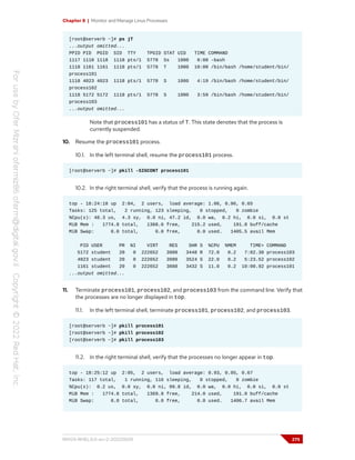 Chapter 8 | Monitor and Manage Linux Processes
[root@serverb ~]# ps jT
...output omitted...
PPID PID PGID SID TTY TPGID STAT UID TIME COMMAND
1117 1118 1118 1118 pts/1 5778 Ss 1000 0:00 -bash
1118 1161 1161 1118 pts/1 5778 T 1000 10:00 /bin/bash /home/student/bin/
process101
1118 4023 4023 1118 pts/1 5778 S 1000 4:19 /bin/bash /home/student/bin/
process102
1118 5172 5172 1118 pts/1 5778 S 1000 3:59 /bin/bash /home/student/bin/
process103
...output omitted...
Note that process101 has a status of T. This state denotes that the process is
currently suspended.
10. Resume the process101 process.
10.1. In the left terminal shell, resume the process101 process.
[root@serverb ~]# pkill -SIGCONT process101
10.2. In the right terminal shell, verify that the process is running again.
top - 18:24:18 up 2:04, 2 users, load average: 1.06, 0.96, 0.65
Tasks: 125 total, 2 running, 123 sleeping, 0 stopped, 0 zombie
%Cpu(s): 48.3 us, 4.3 sy, 0.0 ni, 47.2 id, 0.0 wa, 0.2 hi, 0.0 si, 0.0 st
MiB Mem : 1774.8 total, 1368.6 free, 215.2 used, 191.0 buff/cache
MiB Swap: 0.0 total, 0.0 free, 0.0 used. 1405.5 avail Mem
PID USER PR NI VIRT RES SHR S %CPU %MEM TIME+ COMMAND
5172 student 20 0 222652 3900 3448 R 72.0 0.2 7:02.30 process103
4023 student 20 0 222652 3980 3524 S 22.0 0.2 5:23.52 process102
1161 student 20 0 222652 3888 3432 S 11.0 0.2 10:00.92 process101
...output omitted...
11. Terminate process101, process102, and process103 from the command line. Verify that
the processes are no longer displayed in top.
11.1. In the left terminal shell, terminate process101, process102, and process103.
[root@serverb ~]# pkill process101
[root@serverb ~]# pkill process102
[root@serverb ~]# pkill process103
11.2. In the right terminal shell, verify that the processes no longer appear in top.
top - 18:25:12 up 2:05, 2 users, load average: 0.93, 0.95, 0.67
Tasks: 117 total, 1 running, 116 sleeping, 0 stopped, 0 zombie
%Cpu(s): 0.2 us, 0.0 sy, 0.0 ni, 99.8 id, 0.0 wa, 0.0 hi, 0.0 si, 0.0 st
MiB Mem : 1774.8 total, 1369.8 free, 214.0 used, 191.0 buff/cache
MiB Swap: 0.0 total, 0.0 free, 0.0 used. 1406.7 avail Mem
RH124-RHEL9.0-en-2-20220609 275
 
