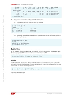 Chapter 8 | Monitor and Manage Linux Processes
PID USER PR NI VIRT RES SHR S %CPU %MEM TIME+ COMMAND
767 root 20 0 471864 18992 16416 S 0.3 1.0 0:00.26
NetworkManager
1 root 20 0 105972 17592 10292 S 0.0 1.0 0:01.34 systemd
2 root 20 0 0 0 0 S 0.0 0.0 0:00.00 kthreadd
3 root 0 -20 0 0 0 I 0.0 0.0 0:00.00 rcu_gp
...output omitted...
12. Stop processes and return to the workstation machine.
12.1. Log out from the root user and close the terminal.
[root@serverb ~]# exit
logout
[1] Terminated process101
[2] Terminated process102
[3]- Terminated process103
12.2. In the right terminal shell, press q to quit top. Return to the workstation system as
the student user.
[student@serverb ~]$ exit
logout
Connection to serverb closed.
[student@workstation ~]$
Evaluation
As the student user on the workstation machine, use the lab command to grade your work.
Correct any reported failures and rerun the command until successful.
[student@workstation ~]$ lab grade processes-review
Finish
On the workstation machine, change to the student user home directory and use the lab
command to complete this exercise. This step is important to ensure that resources from previous
exercises do not impact upcoming exercises.
[student@workstation ~]$ lab finish processes-review
This concludes the section.
276 RH124-RHEL9.0-en-2-20220609
 
