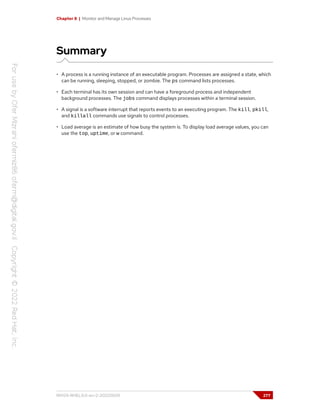 Chapter 8 | Monitor and Manage Linux Processes
Summary
• A process is a running instance of an executable program. Processes are assigned a state, which
can be running, sleeping, stopped, or zombie. The ps command lists processes.
• Each terminal has its own session and can have a foreground process and independent
background processes. The jobs command displays processes within a terminal session.
• A signal is a software interrupt that reports events to an executing program. The kill, pkill,
and killall commands use signals to control processes.
• Load average is an estimate of how busy the system is. To display load average values, you can
use the top, uptime, or w command.
RH124-RHEL9.0-en-2-20220609 277
 