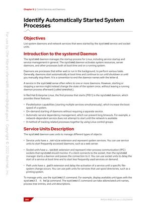 Chapter 9 | Control Services and Daemons
Identify Automatically Started System
Processes
Objectives
List system daemons and network services that were started by the systemd service and socket
units.
Introduction to the systemd Daemon
The systemd daemon manages the startup process for Linux, including service startup and
service management in general. The systemd daemon activates system resources, server
daemons, and other processes both at boot time and on a running system.
Daemons are processes that either wait or run in the background, to perform various tasks.
Generally, daemons start automatically at boot time and continue to run until shutdown or until
you manually stop them. It is a convention to end the daemon names with the letter d.
A service in the systemd sense often refers to one or more daemons. However, starting or
stopping a service might instead change the state of the system once, without leaving a running
daemon process afterward (called oneshot).
In Red Hat Enterprise Linux, the first process that starts (PID 1) is the systemd daemon, which
provides these features:
• Parallelization capabilities (starting multiple services simultaneously), which increase the boot
speed of a system.
• On-demand starting of daemons without requiring a separate service.
• Automatic service dependency management, which can prevent long timeouts. For example, a
network-dependent service does not attempt to start until the network is available.
• A method of tracking related processes together by using Linux control groups.
Service Units Description
The systemd daemon uses units to manage different types of objects:
• Service units have a .service extension and represent system services. You can use service
units to start frequently accessed daemons, such as a web server.
• Socket units have a .socket extension and represent inter-process communication (IPC)
sockets that systemd should monitor. If a client connects to the socket, then the systemd
manager starts a daemon and passes the connection to it. You can use socket units to delay the
start of a service at boot time and to start less frequently used services on demand.
• Path units have a .path extension and delay the activation of a service until a specific file-
system change occurs. You can use path units for services that use spool directories, such as a
printing system.
To manage units, use the systemctl command. For example, display available unit types with the
systemctl -t help command. The systemctl command can take abbreviated unit names,
process tree entries, and unit descriptions.
280 RH124-RHEL9.0-en-2-20220609
 