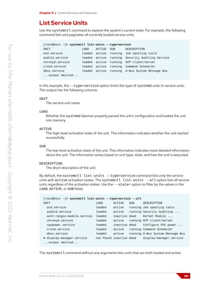 Chapter 9 | Control Services and Daemons
List Service Units
Use the systemctl command to explore the system's current state. For example, the following
command lists and paginates all currently loaded service units.
[root@host ~]# systemctl list-units --type=service
UNIT LOAD ACTIVE SUB DESCRIPTION
atd.service loaded active running Job spooling tools
auditd.service loaded active running Security Auditing Service
chronyd.service loaded active running NTP client/server
crond.service loaded active running Command Scheduler
dbus.service loaded active running D-Bus System Message Bus
...output omitted...
In this example, the --type=service option limits the type of systemd units to service units.
The output has the following columns:
UNIT
The service unit name.
LOAD
Whether the systemd daemon properly parsed the unit's configuration and loaded the unit
into memory.
ACTIVE
The high-level activation state of the unit. This information indicates whether the unit started
successfully.
SUB
The low-level activation state of the unit. This information indicates more detailed information
about the unit. The information varies based on unit type, state, and how the unit is executed.
DESCRIPTION
The short description of the unit.
By default, the systemctl list-units --type=service command lists only the service
units with active activation states. The systemctl list-units --all option lists all service
units regardless of the activation states. Use the --state= option to filter by the values in the
LOAD, ACTIVE, or SUB fields.
[root@host ~]# systemctl list-units --type=service --all
UNIT LOAD ACTIVE SUB DESCRIPTION
atd.service loaded active running Job spooling tools
auditd.service loaded active running Security Auditing ...
auth-rpcgss-module.service loaded inactive dead Kernel Module ...
chronyd.service loaded active running NTP client/server
cpupower.service loaded inactive dead Configure CPU power ...
crond.service loaded active running Command Scheduler
dbus.service loaded active running D-Bus System Message Bus
● display-manager.service not-found inactive dead display-manager.service
...output omitted...
The systemctl command without any arguments lists units that are both loaded and active.
RH124-RHEL9.0-en-2-20220609 281
 