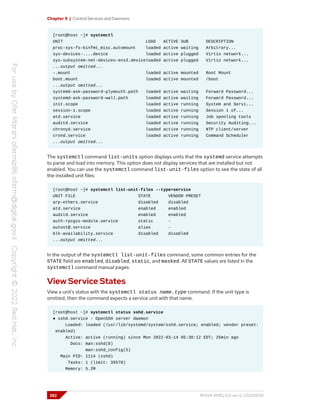 Chapter 9 | Control Services and Daemons
[root@host ~]# systemctl
UNIT LOAD ACTIVE SUB DESCRIPTION
proc-sys-fs-binfmt_misc.automount loaded active waiting Arbitrary...
sys-devices-....device loaded active plugged Virtio network...
sys-subsystem-net-devices-ens3.deviceloaded active plugged Virtio network...
...output omitted...
-.mount loaded active mounted Root Mount
boot.mount loaded active mounted /boot
...output omitted...
systemd-ask-password-plymouth.path loaded active waiting Forward Password...
systemd-ask-password-wall.path loaded active waiting Forward Password...
init.scope loaded active running System and Servi...
session-1.scope loaded active running Session 1 of...
atd.service loaded active running Job spooling tools
auditd.service loaded active running Security Auditing...
chronyd.service loaded active running NTP client/server
crond.service loaded active running Command Scheduler
...output omitted...
The systemctl command list-units option displays units that the systemd service attempts
to parse and load into memory. This option does not display services that are installed but not
enabled. You can use the systemctl command list-unit-files option to see the state of all
the installed unit files:
[root@host ~]# systemctl list-unit-files --type=service
UNIT FILE STATE VENDOR PRESET
arp-ethers.service disabled disabled
atd.service enabled enabled
auditd.service enabled enabled
auth-rpcgss-module.service static -
autovt@.service alias -
blk-availability.service disabled disabled
...output omitted...
In the output of the systemctl list-unit-files command, some common entries for the
STATE field are enabled, disabled, static, and masked. All STATE values are listed in the
systemctl command manual pages.
View Service States
View a unit's status with the systemctl status name.type command. If the unit type is
omitted, then the command expects a service unit with that name.
[root@host ~]# systemctl status sshd.service
● sshd.service - OpenSSH server daemon
Loaded: loaded (/usr/lib/systemd/system/sshd.service; enabled; vendor preset:
enabled)
Active: active (running) since Mon 2022-03-14 05:38:12 EDT; 25min ago
Docs: man:sshd(8)
man:sshd_config(5)
Main PID: 1114 (sshd)
Tasks: 1 (limit: 35578)
Memory: 5.2M
282 RH124-RHEL9.0-en-2-20220609
 