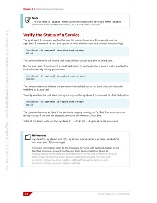 Chapter 9 | Control Services and Daemons
Note
The systemctl status NAME command replaces the service NAME status
command from Red Hat Enterprise Linux 6 and earlier versions.
Verify the Status of a Service
The systemctl command verifies the specific states of a service. For example, use the
systemctl command is-active option to verify whether a service unit is active (running):
[root@host ~]# systemctl is-active sshd.service
active
The command returns the service unit state, which is usually active or inactive.
Run the systemctl command is-enabled option to verify whether a service unit is enabled to
start automatically during system boot:
[root@host ~]# systemctl is-enabled sshd.service
enabled
The command returns whether the service unit is enabled to start at boot time, and is usually
enabled or disabled.
To verify whether the unit failed during startup, run the systemctl command is-failed option:
[root@host ~]# systemctl is-failed sshd.service
active
The command returns active if the service is properly running, or failed if an error occurred
during startup. If the unit was stopped, it returns unknown or inactive.
To list all the failed units, run the systemctl --failed --type=service command.
References
systemd(1), systemd.unit(5), systemd.service(5), systemd.socket(5),
and systemctl(1) man pages
For more information, refer to the Managing Services with systemd chapter in the
Red Hat Enterprise Linux 9 Configuring Basic System Settings Guide at
https://access.redhat.com/documentation/en-us/red_hat_enterprise_linux/9/
html-single/configuring_basic_system_settings/managing-services-with-
systemd_configuring-basic-system-settings#managing-services-with-
systemd_configuring-basic-system-settings
284 RH124-RHEL9.0-en-2-20220609
 