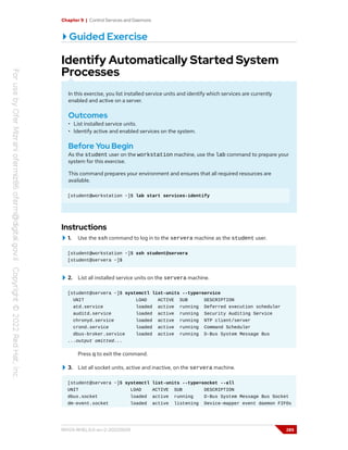 Chapter 9 | Control Services and Daemons
Guided Exercise
Identify Automatically Started System
Processes
In this exercise, you list installed service units and identify which services are currently
enabled and active on a server.
Outcomes
• List installed service units.
• Identify active and enabled services on the system.
Before You Begin
As the student user on the workstation machine, use the lab command to prepare your
system for this exercise.
This command prepares your environment and ensures that all required resources are
available.
[student@workstation ~]$ lab start services-identify
Instructions
1. Use the ssh command to log in to the servera machine as the student user.
[student@workstation ~]$ ssh student@servera
[student@servera ~]$
2. List all installed service units on the servera machine.
[student@servera ~]$ systemctl list-units --type=service
UNIT LOAD ACTIVE SUB DESCRIPTION
atd.service loaded active running Deferred execution scheduler
auditd.service loaded active running Security Auditing Service
chronyd.service loaded active running NTP client/server
crond.service loaded active running Command Scheduler
dbus-broker.service loaded active running D-Bus System Message Bus
...output omitted...
Press q to exit the command.
3. List all socket units, active and inactive, on the servera machine.
[student@servera ~]$ systemctl list-units --type=socket --all
UNIT LOAD ACTIVE SUB DESCRIPTION
dbus.socket loaded active running D-Bus System Message Bus Socket
dm-event.socket loaded active listening Device-mapper event daemon FIFOs
RH124-RHEL9.0-en-2-20220609 285
 