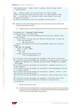 Chapter 9 | Control Services and Daemons
lvm2-lvmpolld.socket loaded active listening LVM2 poll daemon socket
...output omitted...
LOAD = Reflects whether the unit definition was properly loaded.
ACTIVE = The high-level unit activation state, i.e. generalization of SUB.
SUB = The low-level unit activation state, values depend on unit type.
13 loaded units listed.
To show all installed unit files use 'systemctl list-unit-files'.
4. Explore the status of the chronyd service. You can use this service for network time
protocol synchronization (NTP).
4.1. Display the status of the chronyd service. Note the process ID of any active daemon.
[student@servera ~]$ systemctl status chronyd
● chronyd.service - NTP client/server
Loaded: loaded (/usr/lib/systemd/system/chronyd.service; enabled; vendor
preset: enabled)
Active: active (running) since Mon 2022-03-14 05:38:15 EDT; 1h 16min ago
Docs: man:chronyd(8)
man:chrony.conf(5)
Process: 728 ExecStart=/usr/sbin/chronyd $OPTIONS (code=exited, status=0/
SUCCESS)
Main PID: 747 (chronyd)
Tasks: 1 (limit: 10800)
Memory: 3.7M
CPU: 37ms
CGroup: /system.slice/chronyd.service
└─747 /usr/sbin/chronyd -F 2
Mar 14 05:38:15 servera.lab.example.com systemd[1]: Starting NTP client/server...
Mar 14 05:38:15 servera.lab.example.com chronyd[747]: chronyd version 4.1 starting
(+CMDMON +NTP +REFCLOCK +RTC +PRIVDROP +SCFILTER +SIGND +ASYNCDNS +NTS +SECHASH
+IPV6 +DEBUG)
Mar 14 05:38:15 servera.lab.example.com chronyd[747]: commandkey directive is no
longer supported
Mar 14 05:38:15 servera.lab.example.com chronyd[747]: generatecommandkey directive
is no longer supported
Mar 14 05:38:15 servera.lab.example.com chronyd[747]: Frequency -11.870 +/- 1.025
ppm read from /var/lib/chrony/drift
Mar 14 05:38:15 servera.lab.example.com chronyd[747]: Loaded seccomp filter (level
2)
Mar 14 05:38:15 servera.lab.example.com systemd[1]: Started NTP client/server.
Mar 14 05:38:23 servera.lab.example.com chronyd[747]: Selected source
172.25.254.254
Press q to exit the command.
4.2. Confirm that the chronyd daemon is running by using its process ID. In the preceding
command, the output of the process ID that is associated with the chronyd service is
747. The process ID might differ on your system.
286 RH124-RHEL9.0-en-2-20220609
 
