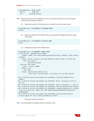 Chapter 9 | Control Services and Daemons
[student@servera ~]$ ps -p 747
PID TTY TIME CMD
747 ? 00:00:00 chronyd
5. Explore the status of the sshd service. You can use this service for secure encrypted
communication between systems.
5.1. Determine whether the sshd service is enabled to start at system boot.
[student@servera ~]$ systemctl is-enabled sshd
enabled
5.2. Determine whether the sshd service is active without displaying all of the status
information.
[student@servera ~]$ systemctl is-active sshd
active
5.3. Display the status of the sshd service.
[student@servera ~]$ systemctl status sshd
● sshd.service - OpenSSH server daemon
Loaded: loaded (/usr/lib/systemd/system/sshd.service; enabled; vendor preset:
enabled)
Active: active (running) since Mon 2022-03-14 05:38:16 EDT; 1h 19min ago
Docs: man:sshd(8)
man:sshd_config(5)
Main PID: 784 (sshd)
Tasks: 1 (limit: 10800)
Memory: 6.7M
CPU: 82ms
CGroup: /system.slice/sshd.service
└─784 "sshd: /usr/sbin/sshd -D [listener] 0 of 10-100 startups"
Mar 14 05:38:16 servera.lab.example.com systemd[1]: Starting OpenSSH server
daemon...
Mar 14 05:38:16 servera.lab.example.com sshd[784]: Server listening on 0.0.0.0
port 22.
Mar 14 05:38:16 servera.lab.example.com sshd[784]: Server listening on :: port 22.
Mar 14 05:38:16 servera.lab.example.com systemd[1]: Started OpenSSH server daemon.
Mar 14 06:51:36 servera.lab.example.com sshd[1090]: Accepted publickey for student
from 172.25.250.9 port 53816 ssh2: RSA SHA256:M8ikhcEDm2tQ95Z0o7ZvufqEixCFCt
+wowZLNzNlBT0
Mar 14 06:51:36 servera.lab.example.com sshd[1090]: pam_unix(sshd:session):
session opened for user student(uid=1000) by (uid=0)
Press q to exit the command.
6. List the enabled or disabled states of all service units.
RH124-RHEL9.0-en-2-20220609 287
 