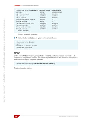 Chapter 9 | Control Services and Daemons
[student@servera ~]$ systemctl list-unit-files --type=service
UNIT FILE STATE VENDOR PRESET
arp-ethers.service disabled disabled
atd.service enabled enabled
auditd.service enabled enabled
auth-rpcgss-module.service static -
autovt@.service alias -
blk-availability.service disabled disabled
bluetooth.service enabled enabled
chrony-wait.service disabled disabled
chronyd.service enabled enabled
...output omitted...
Press q to exit the command.
7. Return to the workstation system as the student user.
[student@servera ~]$ exit
logout
Connection to servera closed.
[student@workstation]$
Finish
On the workstation machine, change to the student user home directory and use the lab
command to complete this exercise. This step is important to ensure that resources from previous
exercises do not impact upcoming exercises.
[student@workstation ~]$ lab finish services-identify
This concludes the section.
288 RH124-RHEL9.0-en-2-20220609
 