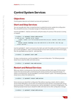 Chapter 9 | Control Services and Daemons
Control System Services
Objectives
Control system daemons and network services with systemctl.
Start and Stop Services
You can manually start, stop, or reload services to update the service, update the configuration
file, uninstall the service, or manually manage an infrequently used service.
Use the systemctl status command to verify the status of a service, if the service is running
or stopped.
[root@host ~]# systemctl status sshd.service
● sshd.service - OpenSSH server daemon
Loaded: loaded (/usr/lib/systemd/system/sshd.service; enabled; vendor preset:
enabled)
Active: active (running) since Wed 2022-03-23 11:58:18 EDT; 2min 56s ago
...output omitted...
Use the systemctl start command as the root user (with the sudo command if necessary). If
you run the systemctl start command with the service name only (without the service type),
then the systemd service looks for .service files.
[root@host ~]# systemctl start sshd
To stop a running service, use the systemctl command stop option. The following example
shows how to stop the sshd.service service:
[root@host ~]# systemctl stop sshd.service
Restart and Reload Services
When you restart a running service, the service first stops and then starts again. On the service
restart, the new process gets a new ID during the startup and thus the process ID changes. To
restart a running service, use the systemctl command restart option. The following example
shows how to restart the sshd service:
[root@host ~]# systemctl restart sshd.service
Some services can reload their configuration files without requiring a restart, which is called a
service reload. Reloading a service does not change the process ID that is associated with various
service processes. To reload a running service, use the systemctl command reload option. The
following example shows how to reload the sshd.service service after configuration changes:
[root@host ~]# systemctl reload sshd.service
RH124-RHEL9.0-en-2-20220609 289
 