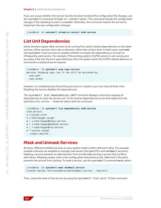 Chapter 9 | Control Services and Daemons
If you are unsure whether the service has the function to reload the configuration file changes, use
the systemctl command reload-or-restart option. The command reloads the configuration
changes if the reloading function is available. Otherwise, the command restarts the service to
implement the new configuration changes:
[root@host ~]# systemctl reload-or-restart sshd.service
List Unit Dependencies
Some services require other services to be running first, which creates dependencies on the other
services. Other services start only on demand, rather than at boot time. In both cases, systemd
and systemctl start services as needed, whether to resolve the dependency or to start an
infrequently used service. For example, if the printing system (CUPS) service is not running and
you place a file into the print spool directory, then the system starts the CUPS-related daemons or
commands to satisfy the print request.
[root@host ~]# systemctl stop cups.service
Warning: Stopping cups, but it can still be activated by:
cups.path
cups.socket
However, to completely stop the printing services on a system, you must stop all three units.
Disabling the service disables the dependencies.
The systemctl list-dependencies UNIT command displays a hierarchy mapping of
dependencies to start the service unit. To list reverse dependencies (units that depend on the
specified unit), use the --reverse option with the command.
[root@host ~]# systemctl list-dependencies sshd.service
sshd.service
● ├─system.slice
● ├─sshd-keygen.target
● │ ├─sshd-keygen@ecdsa.service
● │ ├─sshd-keygen@ed25519.service
● │ └─sshd-keygen@rsa.service
● └─sysinit.target
...output omitted...
Mask and Unmask Services
At times, different installed services on your system might conflict with each other. For example,
multiple methods are available to manage mail servers (the postfix and sendmail services).
Masking a service prevents an administrator from accidentally starting a service that conflicts
with others. Masking creates a link in the configuration directories to the /dev/null file which
prevents the service from starting. To mask a service, use the systemctl command mask option.
[root@host ~]# systemctl mask sendmail.service
Created symlink /etc/systemd/system/sendmail.service → /dev/null.
Then, check the state of the service by using the systemctl list-unit-files command:
290 RH124-RHEL9.0-en-2-20220609
 