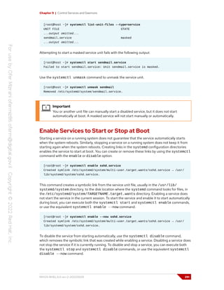 Chapter 9 | Control Services and Daemons
[root@host ~]# systemctl list-unit-files --type=service
UNIT FILE STATE
...output omitted...
sendmail.service masked
...output omitted...
Attempting to start a masked service unit fails with the following output:
[root@host ~]# systemctl start sendmail.service
Failed to start sendmail.service: Unit sendmail.service is masked.
Use the systemctl unmask command to unmask the service unit.
[root@host ~]# systemctl unmask sendmail
Removed /etc/systemd/system/sendmail.service.
Important
You or another unit file can manually start a disabled service, but it does not start
automatically at boot. A masked service will not start manually or automatically.
Enable Services to Start or Stop at Boot
Starting a service on a running system does not guarantee that the service automatically starts
when the system reboots. Similarly, stopping a service on a running system does not keep it from
starting again when the system reboots. Creating links in the systemd configuration directories
enables the service to start at boot. You can create or remove these links by using the systemctl
command with the enable or disable option.
[root@root ~]# systemctl enable sshd.service
Created symlink /etc/systemd/system/multi-user.target.wants/sshd.service → /usr/
lib/systemd/system/sshd.service.
This command creates a symbolic link from the service unit file, usually in the /usr/lib/
systemd/system directory, to the disk location where the systemd command looks for files, in
the /etc/systemd/system/TARGETNAME.target.wants directory. Enabling a service does
not start the service in the current session. To start the service and enable it to start automatically
during boot, you can execute both the systemctl start and systemctl enable commands,
or use the equivalent systemctl enable --now command.
[root@root ~]# systemctl enable --now sshd.service
Created symlink /etc/systemd/system/multi-user.target.wants/sshd.service → /usr/
lib/systemd/system/sshd.service.
To disable the service from starting automatically, use the systemctl disable command,
which removes the symbolic link that was created while enabling a service. Disabling a service does
not stop the service if it is currently running. To disable and stop a service, you can execute both
the systemctl stop and systemctl disable commands, or use the equivalent systemctl
disable --now command.
RH124-RHEL9.0-en-2-20220609 291
 
