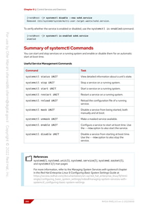 Chapter 9 | Control Services and Daemons
[root@host ~]# systemctl disable --now sshd.service
Removed /etc/systemd/system/multi-user.target.wants/sshd.service.
To verify whether the service is enabled or disabled, use the systemctl is-enabled command.
[root@host ~]# systemctl is-enabled sshd.service
enabled
Summary of systemctl Commands
You can start and stop services on a running system and enable or disable them for an automatic
start at boot time.
Useful Service Management Commands
Command Task
systemctl status UNIT View detailed information about a unit's state.
systemctl stop UNIT Stop a service on a running system.
systemctl start UNIT Start a service on a running system.
systemctl restart UNIT Restart a service on a running system.
systemctl reload UNIT Reload the configuration file of a running
service.
systemctl mask UNIT Disable a service from being started, both
manually and at boot.
systemctl unmask UNIT Make a masked service available.
systemctl enable UNIT Configure a service to start at boot time. Use
the --now option to also start the service.
systemctl disable UNIT Disable a service from starting at boot time.
Use the --now option to also stop the
service.
References
systemd(1), systemd.unit(5), systemd.service(5), systemd.socket(5),
and systemctl(1) man pages
For more information, refer to the Managing System Services with systemctl chapter
in the Red Hat Enterprise Linux 9 Configuring Basic System Settings Guide at
https://access.redhat.com/documentation/en-us/red_hat_enterprise_linux/9/html-
single/configuring_basic_system_settings/index#managing-system-services-with-
systemctl_configuring-basic-system-settings
292 RH124-RHEL9.0-en-2-20220609
 