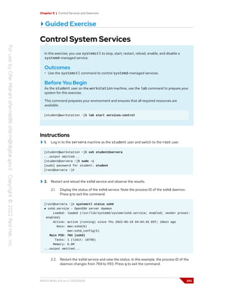 Chapter 9 | Control Services and Daemons
Guided Exercise
Control System Services
In this exercise, you use systemctl to stop, start, restart, reload, enable, and disable a
systemd-managed service.
Outcomes
• Use the systemctl command to control systemd-managed services.
Before You Begin
As the student user on the workstation machine, use the lab command to prepare your
system for this exercise.
This command prepares your environment and ensures that all required resources are
available.
[student@workstation ~]$ lab start services-control
Instructions
1. Log in to the servera machine as the student user and switch to the root user.
[student@workstation ~]$ ssh student@servera
...output omitted...
[student@servera ~]$ sudo -i
[sudo] password for student: student
[root@servera ~]#
2. Restart and reload the sshd service and observe the results.
2.1. Display the status of the sshd service. Note the process ID of the sshd daemon.
Press q to exit the command.
[root@servera ~]# systemctl status sshd
● sshd.service - OpenSSH server daemon
Loaded: loaded (/usr/lib/systemd/system/sshd.service; enabled; vendor preset:
enabled)
Active: active (running) since Thu 2022-05-19 04:04:45 EDT; 16min ago
Docs: man:sshd(8)
man:sshd_config(5)
Main PID: 784 (sshd)
Tasks: 1 (limit: 10799)
Memory: 6.6M
...output omitted...
2.2. Restart the sshd service and view the status. In this example, the process ID of the
daemon changes from 784 to 1193. Press q to exit the command.
RH124-RHEL9.0-en-2-20220609 293
 