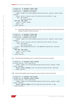 Chapter 9 | Control Services and Daemons
[root@servera ~]# systemctl restart sshd
[root@servera ~]# systemctl status sshd
● sshd.service - OpenSSH server daemon
Loaded: loaded (/usr/lib/systemd/system/sshd.service; enabled; vendor preset:
enabled)
Active: active (running) since Thu 2022-05-19 04:21:40 EDT; 5s ago
Docs: man:sshd(8)
man:sshd_config(5)
Main PID: 1193 (sshd)
Tasks: 1 (limit: 10799)
Memory: 1.7M
...output omitted...
2.3. Reload the sshd service and view the status. The process ID of the daemon does not
change. Press q to exit the command.
[root@servera ~]# systemctl reload sshd
[root@servera ~]# systemctl status sshd
● sshd.service - OpenSSH server daemon
Loaded: loaded (/usr/lib/systemd/system/sshd.service; enabled; vendor preset:
enabled)
Active: active (running) since Thu 2022-05-19 04:21:40 EDT; 52s ago
Docs: man:sshd(8)
man:sshd_config(5)
Process: 1201 ExecReload=/bin/kill -HUP $MAINPID (code=exited, status=0/
SUCCESS)
Main PID: 1193 (sshd)
Tasks: 1 (limit: 10799)
Memory: 1.7M
...output omitted...
3. Verify that the chronyd service is running. Press q to exit the command.
[root@servera ~]# systemctl status chronyd
● chronyd.service - NTP client/server
Loaded: loaded (/usr/lib/systemd/system/chronyd.service; enabled; vendor
preset: enabled)
Active: active (running) since Thu 2022-05-19 04:04:44 EDT; 19min ago
...output omitted...
4. Stop the chronyd service and view the status. Press q to exit the command.
[root@servera ~]# systemctl stop chronyd
[root@servera ~]# systemctl status chronyd
○ chronyd.service - NTP client/server
Loaded: loaded (/usr/lib/systemd/system/chronyd.service; enabled; vendor
preset: enabled)
Active: inactive (dead) since Thu 2022-05-19 04:24:59 EDT; 4s ago
...output omitted...
294 RH124-RHEL9.0-en-2-20220609
 